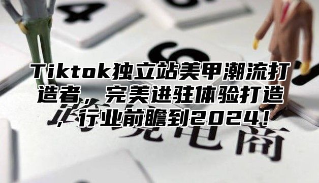 Tiktok独立站美甲潮流打造者，完美进驻体验打造，行业前瞻到2024！