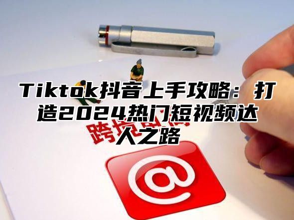 Tiktok抖音上手攻略：打造2024热门短视频达人之路