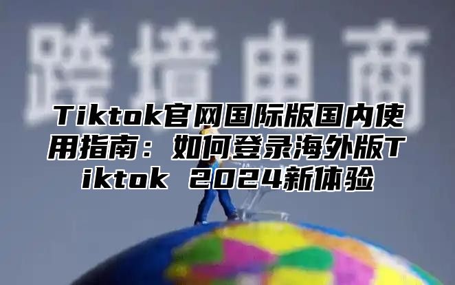 Tiktok官网国际版国内使用指南：如何登录海外版Tiktok 2024新体验