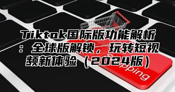 Tiktok国际版功能解析：全球版解锁，玩转短视频新体验（2024版）