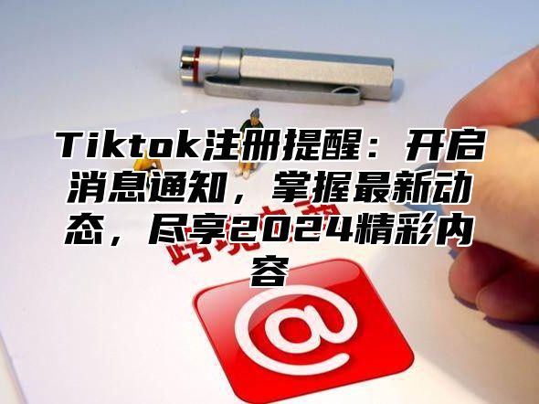 Tiktok注册提醒：开启消息通知，掌握最新动态，尽享2024精彩内容