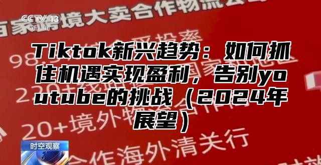 Tiktok新兴趋势：如何抓住机遇实现盈利，告别youtube的挑战（2024年展望）