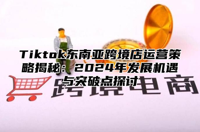 Tiktok东南亚跨境店运营策略揭秘：2024年发展机遇与突破点探讨