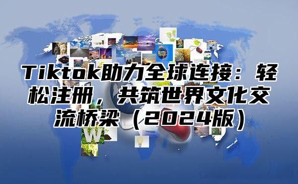 Tiktok助力全球连接：轻松注册，共筑世界文化交流桥梁（2024版）