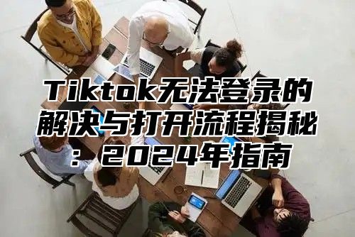 Tiktok无法登录的解决与打开流程揭秘：2024年指南