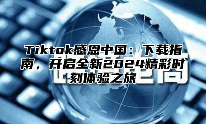 Tiktok感恩中国：下载指南，开启全新2024精彩时刻体验之旅