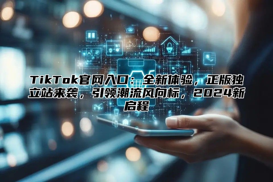 TikTok官网入口：全新体验，正版独立站来袭，引领潮流风向标，2024新启程