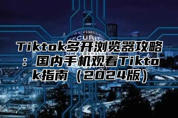 Tiktok多开浏览器攻略：国内手机观看Tiktok指南（2024版）