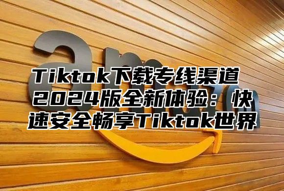 Tiktok下载专线渠道 2024版全新体验：快速安全畅享Tiktok世界