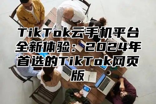 TikTok云手机平台全新体验：2024年首选的TikTok网页版