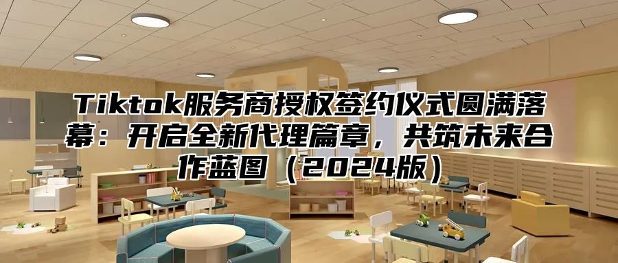 Tiktok服务商授权签约仪式圆满落幕：开启全新代理篇章，共筑未来合作蓝图（2024版）