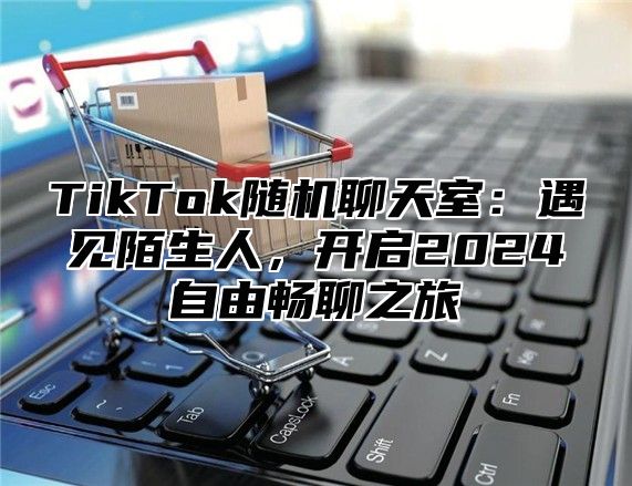 TikTok随机聊天室：遇见陌生人，开启2024自由畅聊之旅