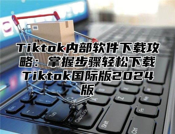 Tiktok内部软件下载攻略：掌握步骤轻松下载Tiktok国际版2024版