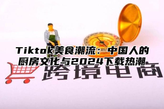 Tiktok美食潮流：中国人的厨房文化与2024下载热潮