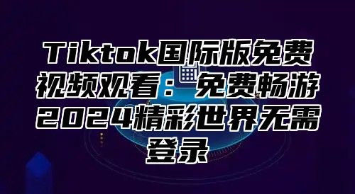 Tiktok国际版免费视频观看：免费畅游2024精彩世界无需登录