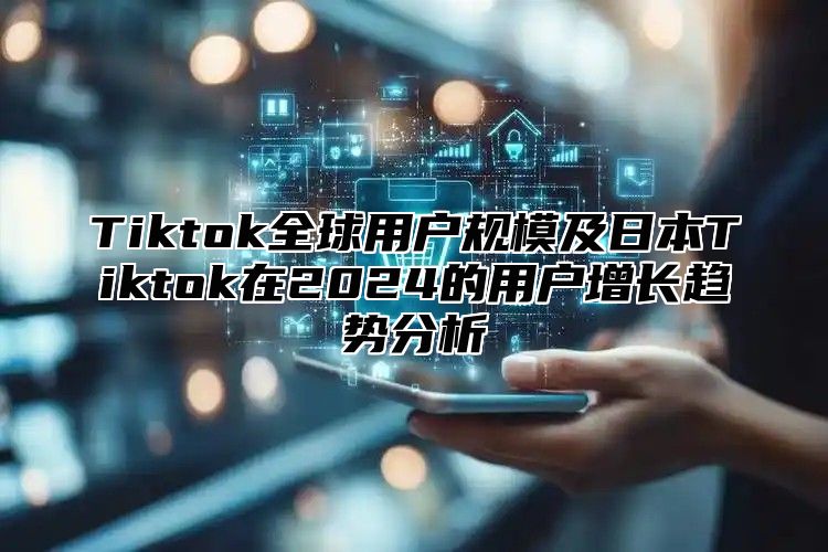 Tiktok全球用户规模及日本Tiktok在2024的用户增长趋势分析