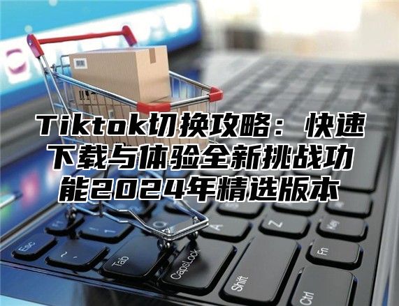 Tiktok切换攻略：快速下载与体验全新挑战功能2024年精选版本