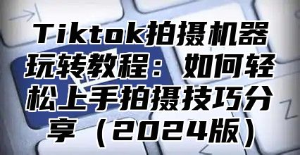 Tiktok拍摄机器玩转教程：如何轻松上手拍摄技巧分享（2024版）