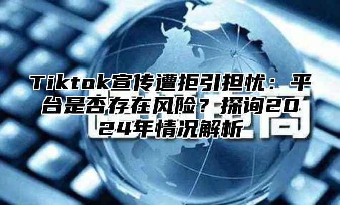 Tiktok宣传遭拒引担忧：平台是否存在风险？探询2024年情况解析