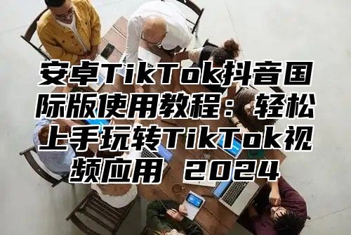 安卓TikTok抖音国际版使用教程：轻松上手玩转TikTok视频应用 2024