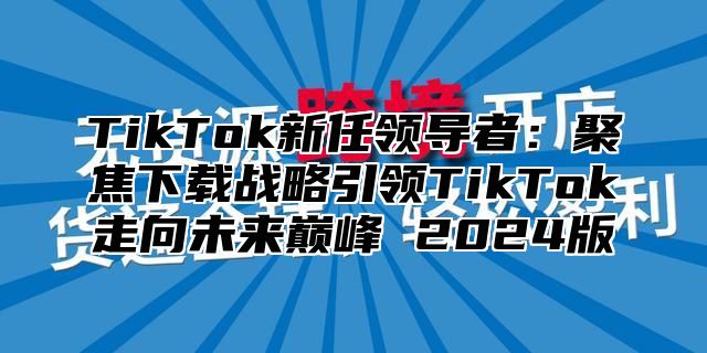 TikTok新任领导者：聚焦下载战略引领TikTok走向未来巅峰 2024版