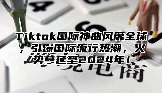 Tiktok国际神曲风靡全球，引爆国际流行热潮，火势蔓延至2024年！