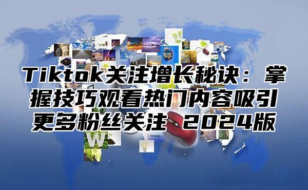 Tiktok关注增长秘诀：掌握技巧观看热门内容吸引更多粉丝关注 2024版