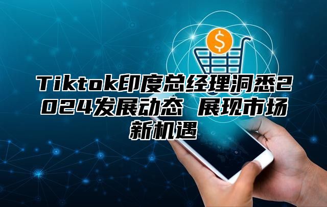 Tiktok印度总经理洞悉2024发展动态 展现市场新机遇