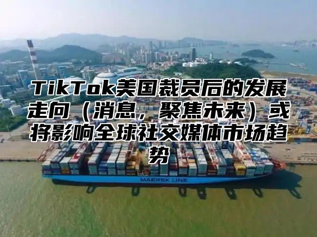 TikTok美国裁员后的发展走向（消息，聚焦未来）或将影响全球社交媒体市场趋势