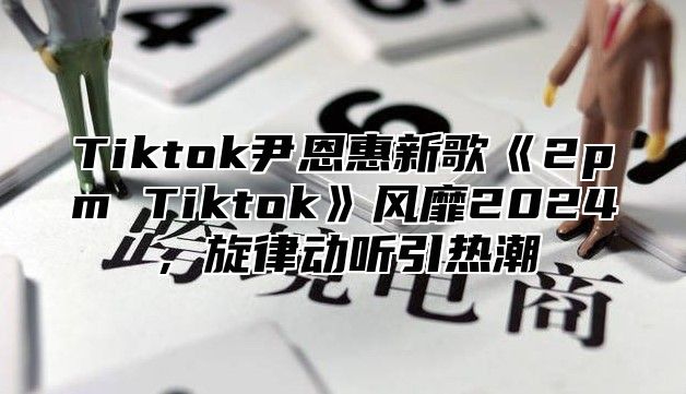 Tiktok尹恩惠新歌《2pm Tiktok》风靡2024，旋律动听引热潮