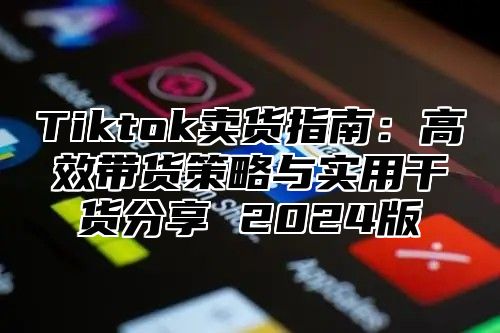 Tiktok卖货指南：高效带货策略与实用干货分享 2024版