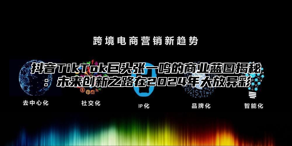 抖音TikTok巨头张一鸣的商业蓝图揭秘：未来创新之路在2024年大放异彩