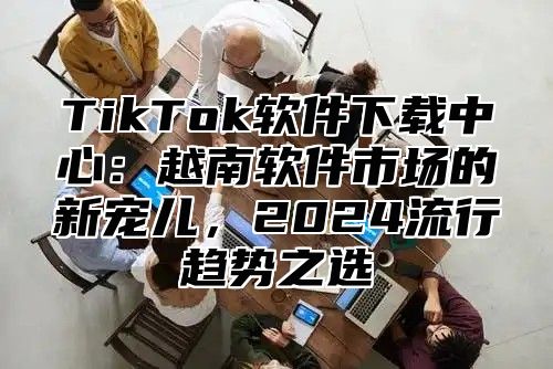 TikTok软件下载中心：越南软件市场的新宠儿，2024流行趋势之选