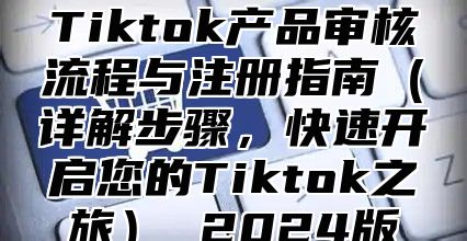 Tiktok产品审核流程与注册指南（详解步骤，快速开启您的Tiktok之旅） 2024版