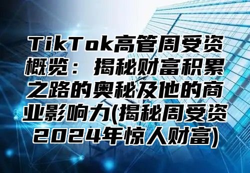 TikTok高管周受资概览：揭秘财富积累之路的奥秘及他的商业影响力(揭秘周受资2024年惊人财富)