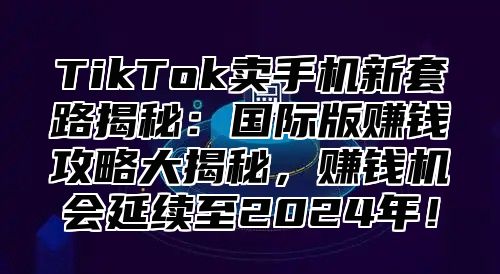 TikTok卖手机新套路揭秘：国际版赚钱攻略大揭秘，赚钱机会延续至2024年！