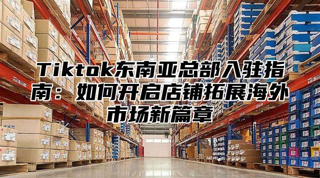 Tiktok东南亚总部入驻指南：如何开启店铺拓展海外市场新篇章