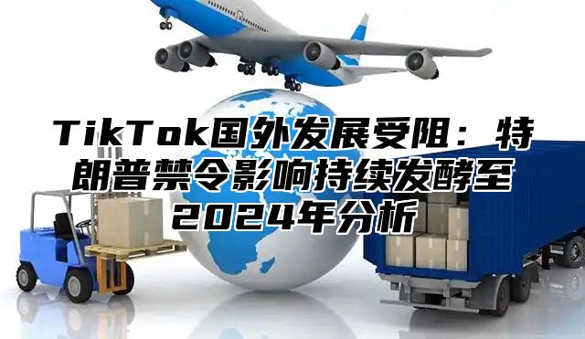 TikTok国外发展受阻：特朗普禁令影响持续发酵至2024年分析