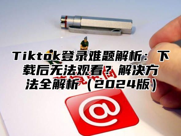 Tiktok登录难题解析：下载后无法观看？解决方法全解析（2024版）