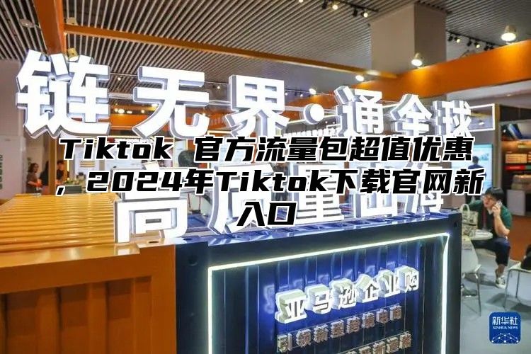 Tiktok 官方流量包超值优惠，2024年Tiktok下载官网新入口