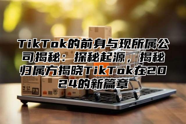 TikTok的前身与现所属公司揭秘：探秘起源，揭秘归属方揭晓TikTok在2024的新篇章