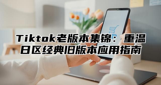 Tiktok老版本集锦：重温日区经典旧版本应用指南