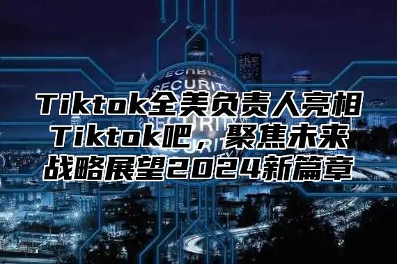 Tiktok全美负责人亮相Tiktok吧，聚焦未来战略展望2024新篇章