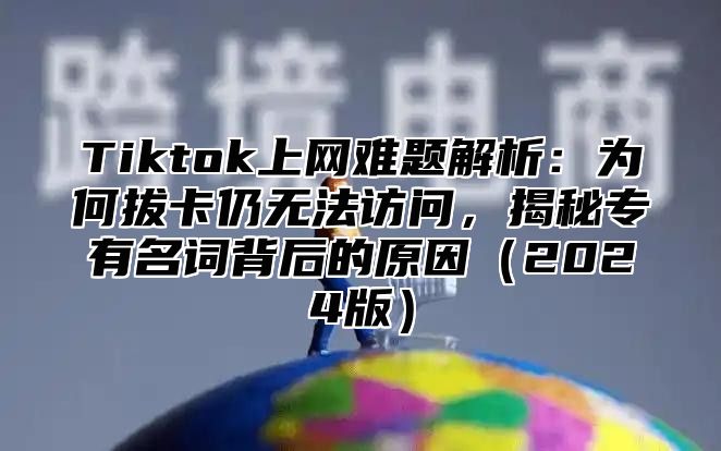 Tiktok上网难题解析：为何拔卡仍无法访问，揭秘专有名词背后的原因（2024版）