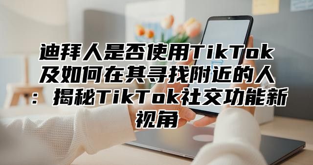 迪拜人是否使用TikTok及如何在其寻找附近的人：揭秘TikTok社交功能新视角