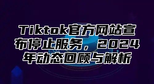 Tiktok官方网站宣布停止服务，2024年动态回顾与解析