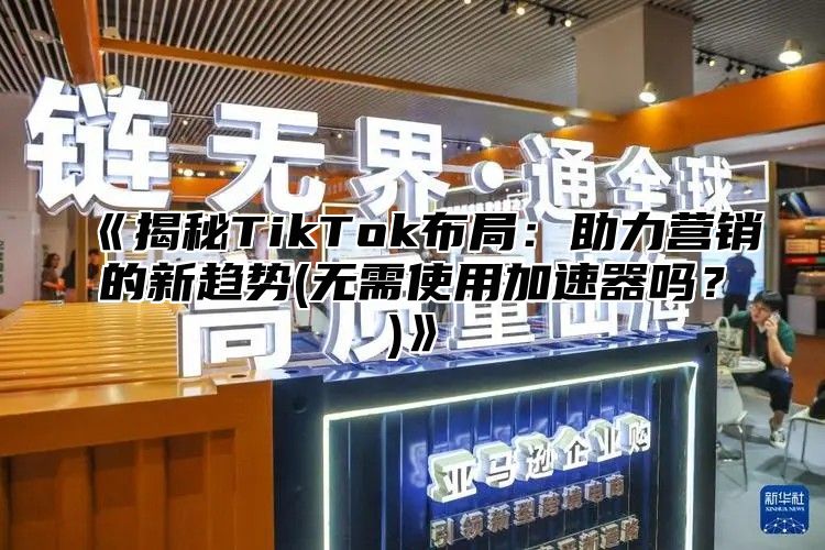 《揭秘TikTok布局：助力营销的新趋势(无需使用加速器吗？)》