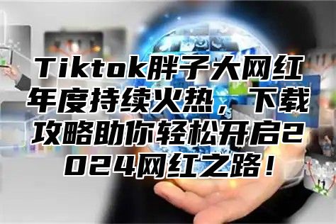 Tiktok胖子大网红年度持续火热，下载攻略助你轻松开启2024网红之路！