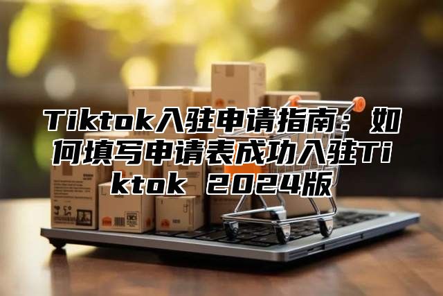 Tiktok入驻申请指南：如何填写申请表成功入驻Tiktok 2024版