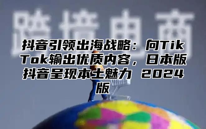 抖音引领出海战略：向TikTok输出优质内容，日本版抖音呈现本土魅力 2024版